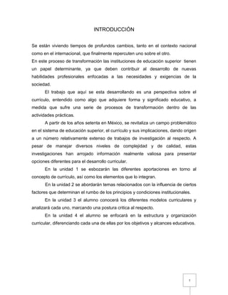 5
INTRODUCCIÓN
Se están viviendo tiempos de profundos cambios, tanto en el contexto nacional
como en el internacional, que finalmente repercuten uno sobre el otro.
En este proceso de transformación las instituciones de educación superior tienen
un papel determinante, ya que deben contribuir al desarrollo de nuevas
habilidades profesionales enfocadas a las necesidades y exigencias de la
sociedad.
El trabajo que aquí se esta desarrollando es una perspectiva sobre el
currículo, entendido como algo que adquiere forma y significado educativo, a
medida que sufre una serie de procesos de transformación dentro de las
actividades prácticas.
A partir de los años setenta en México, se revitaliza un campo problemático
en el sistema de educación superior, el currículo y sus implicaciones, dando origen
a un número relativamente extenso de trabajos de investigación al respecto. A
pesar de manejar diversos niveles de complejidad y de calidad, estas
investigaciones han arrojado información realmente valiosa para presentar
opciones diferentes para el desarrollo curricular.
En la unidad 1 se esbozarán las diferentes aportaciones en torno al
concepto de currículo, así como los elementos que lo integran.
En la unidad 2 se abordarán temas relacionados con la influencia de ciertos
factores que determinan el rumbo de los principios y condiciones institucionales.
En la unidad 3 el alumno conocerá los diferentes modelos curriculares y
analizará cada uno, marcando una postura critica al respecto.
En la unidad 4 el alumno se enfocará en la estructura y organización
curricular, diferenciando cada una de ellas por los objetivos y alcances educativos.
 