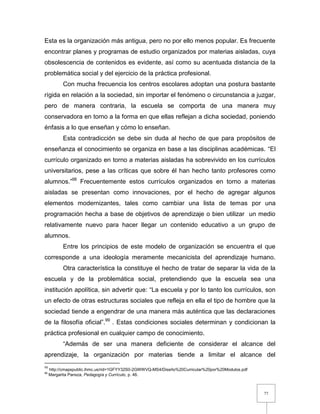 77
Esta es la organización más antigua, pero no por ello menos popular. Es frecuente
encontrar planes y programas de estudio organizados por materias aisladas, cuya
obsolescencia de contenidos es evidente, así como su acentuada distancia de la
problemática social y del ejercicio de la práctica profesional.
Con mucha frecuencia los centros escolares adoptan una postura bastante
rígida en relación a la sociedad, sin importar el fenómeno o circunstancia a juzgar,
pero de manera contraria, la escuela se comporta de una manera muy
conservadora en torno a la forma en que ellas reflejan a dicha sociedad, poniendo
énfasis a lo que enseñan y cómo lo enseñan.
Esta contradicción se debe sin duda al hecho de que para propósitos de
enseñanza el conocimiento se organiza en base a las disciplinas académicas. “El
currículo organizado en torno a materias aisladas ha sobrevivido en los currículos
universitarios, pese a las críticas que sobre él han hecho tanto profesores como
alumnos.”98
Frecuentemente estos currículos organizados en torno a materias
aisladas se presentan como innovaciones, por el hecho de agregar algunos
elementos modernizantes, tales como cambiar una lista de temas por una
programación hecha a base de objetivos de aprendizaje o bien utilizar un medio
relativamente nuevo para hacer llegar un contenido educativo a un grupo de
alumnos.
Entre los principios de este modelo de organización se encuentra el que
corresponde a una ideología meramente mecanicista del aprendizaje humano.
Otra característica la constituye el hecho de tratar de separar la vida de la
escuela y de la problemática social, pretendiendo que la escuela sea una
institución apolítica, sin advertir que: “La escuela y por lo tanto los currículos, son
un efecto de otras estructuras sociales que refleja en ella el tipo de hombre que la
sociedad tiende a engendrar de una manera más auténtica que las declaraciones
de la filosofía oficial”.99
. Estas condiciones sociales determinan y condicionan la
práctica profesional en cualquier campo de conocimiento.
“Además de ser una manera deficiente de considerar el alcance del
aprendizaje, la organización por materias tiende a limitar el alcance del
98
http://cmapspublic.ihmc.us/rid=1GFYY32S0-2GWWVQ-MS4/Diseño%20Curricular%20por%20Modulos.pdf
99
Margarita Pansza, Pedagogía y Currículo, p. 46.
 