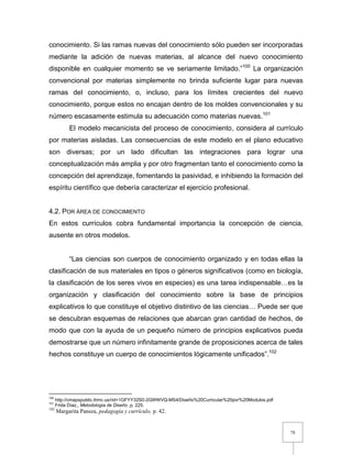 78
conocimiento. Si las ramas nuevas del conocimiento sólo pueden ser incorporadas
mediante la adición de nuevas materias, al alcance del nuevo conocimiento
disponible en cualquier momento se ve seriamente limitado.”100
La organización
convencional por materias simplemente no brinda suficiente lugar para nuevas
ramas del conocimiento, o, incluso, para los límites crecientes del nuevo
conocimiento, porque estos no encajan dentro de los moldes convencionales y su
número escasamente estimula su adecuación como materias nuevas.101
El modelo mecanicista del proceso de conocimiento, considera al currículo
por materias aisladas. Las consecuencias de este modelo en el plano educativo
son diversas; por un lado dificultan las integraciones para lograr una
conceptualización más amplia y por otro fragmentan tanto el conocimiento como la
concepción del aprendizaje, fomentando la pasividad, e inhibiendo la formación del
espíritu científico que debería caracterizar el ejercicio profesional.
4.2. POR ÁREA DE CONOCIMIENTO
En estos currículos cobra fundamental importancia la concepción de ciencia,
ausente en otros modelos.
“Las ciencias son cuerpos de conocimiento organizado y en todas ellas la
clasificación de sus materiales en tipos o géneros significativos (como en biología,
la clasificación de los seres vivos en especies) es una tarea indispensable…es la
organización y clasificación del conocimiento sobre la base de principios
explicativos lo que constituye el objetivo distintivo de las ciencias… Puede ser que
se descubran esquemas de relaciones que abarcan gran cantidad de hechos, de
modo que con la ayuda de un pequeño número de principios explicativos pueda
demostrarse que un número infinitamente grande de proposiciones acerca de tales
hechos constituye un cuerpo de conocimientos lógicamente unificados”.102
100
http://cmapspublic.ihmc.us/rid=1GFYY32S0-2GWWVQ-MS4/Diseño%20Curricular%20por%20Modulos.pdf
101
Frida Díaz,, Metodología de Diseño ,p. 225.
102
Margarita Pansza, pedagogía y currículo, p. 42.
 