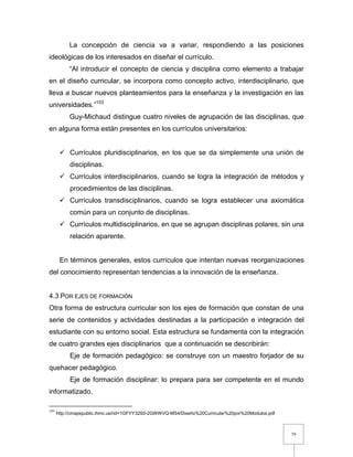79
La concepción de ciencia va a variar, respondiendo a las posiciones
ideológicas de los interesados en diseñar el currículo.
“Al introducir el concepto de ciencia y disciplina como elemento a trabajar
en el diseño curricular, se incorpora como concepto activo, interdisciplinario, que
lleva a buscar nuevos planteamientos para la enseñanza y la investigación en las
universidades.”103
Guy-Michaud distingue cuatro niveles de agrupación de las disciplinas, que
en alguna forma están presentes en los currículos universitarios:
 Currículos pluridisciplinarios, en los que se da simplemente una unión de
disciplinas.
 Currículos interdisciplinarios, cuando se logra la integración de métodos y
procedimientos de las disciplinas.
 Currículos transdisciplinarios, cuando se logra establecer una axiomática
común para un conjunto de disciplinas.
 Currículos multidisciplinarios, en que se agrupan disciplinas polares, sin una
relación aparente.
En términos generales, estos currículos que intentan nuevas reorganizaciones
del conocimiento representan tendencias a la innovación de la enseñanza.
4.3 POR EJES DE FORMACIÓN
Otra forma de estructura curricular son los ejes de formación que constan de una
serie de contenidos y actividades destinadas a la participación e integración del
estudiante con su entorno social. Esta estructura se fundamenta con la integración
de cuatro grandes ejes disciplinarios que a continuación se describirán:
Eje de formación pedagógico: se construye con un maestro forjador de su
quehacer pedagógico.
Eje de formación disciplinar: lo prepara para ser competente en el mundo
informatizado.
103
http://cmapspublic.ihmc.us/rid=1GFYY32S0-2GWWVQ-MS4/Diseño%20Curricular%20por%20Modulos.pdf
 