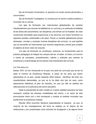 80
Eje de formación humanístico: lo aproxima al mundo social-cultural-ético y
comunicativo.
Eje de formación investigativo: lo conduce por el camino creativo-práctico e
innovador de su ciencia.
Los ejes de formación son instrumentos globalizantes de carácter
interdisciplinario que recorren la totalidad de un currículo y en particular la totalidad
de las áreas del conocimiento, las disciplinas y los temas con la finalidad de crear
condiciones favorables para proporcionar a los alumnos una mayor formación en
aspectos sociales, ambientales o de salud. Tienen un carácter globalizante porque
atraviesan, vinculan y conectan muchas disciplinas del currículo. Lo cual significa
que se convierten en instrumentos que recorren asignaturas y temas que cumplen
el objetivo de tener visión de conjunto.
Los ejes de formación se constituyen, entonces, en fundamentos para la
práctica pedagógica al integrar los campos del ser, el saber, el hacer y el convivir
a través de conceptos, procedimientos, valores y actitudes que orientan la
enseñanza y el aprendizaje de los actores más importantes del currículo.
4.4. POR MÓDULOS
Desde 1974, se han introducido en el país una serie de currículos que se les ha
dado el nombre de Enseñanza Modular. A pesar de los años que tienen
aplicándose en el país, resulta bastante difícil todavía identificar del todo sus
características elementales, ya que se le ha dado otro tipo de usos, como
aplicaciones didácticas al plan de estudios, sin que por ello se realicen las
adecuaciones en la estructura del centro educativo.
Dada la popularidad de este modelo en nuestra realidad educativa se hace
necesario, analizar las diversas modalidades del mismo, y en razón de esto
pronunciarse hacia una u otra concepción y evaluar el carácter innovador que
puede tener la enseñanza modular.
Resulta difícil encontrar literatura especializada al respecto ya que, la
mayoría de las investigaciones del tema se realizan en el interior de las
instituciones y son presentadas como artículos de divulgación y de alguna forma
 