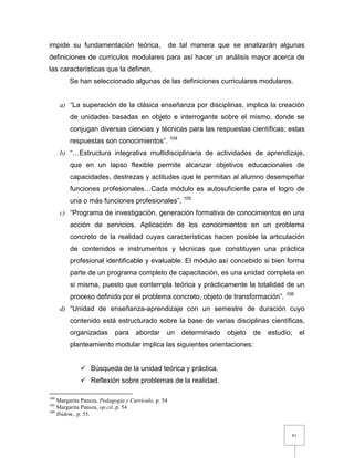 81
impide su fundamentación teórica, de tal manera que se analizarán algunas
definiciones de currículos modulares para así hacer un análisis mayor acerca de
las características que la definen.
Se han seleccionado algunas de las definiciones curriculares modulares.
a) “La superación de la clásica enseñanza por disciplinas, implica la creación
de unidades basadas en objeto e interrogante sobre el mismo, donde se
conjugan diversas ciencias y técnicas para las respuestas científicas; estas
respuestas son conocimientos”. 104
b) “…Estructura integrativa multidisciplinaria de actividades de aprendizaje,
que en un lapso flexible permite alcanzar objetivos educacionales de
capacidades, destrezas y actitudes que le permitan al alumno desempeñar
funciones profesionales…Cada módulo es autosuficiente para el logro de
una o más funciones profesionales”. 105
c) “Programa de investigación, generación formativa de conocimientos en una
acción de servicios. Aplicación de los conocimientos en un problema
concreto de la realidad cuyas características hacen posible la articulación
de contenidos e instrumentos y técnicas que constituyen una práctica
profesional identificable y evaluable. El módulo así concebido si bien forma
parte de un programa completo de capacitación, es una unidad completa en
si misma, puesto que contempla teórica y prácticamente la totalidad de un
proceso definido por el problema concreto, objeto de transformación”. 106
d) “Unidad de enseñanza-aprendizaje con un semestre de duración cuyo
contenido está estructurado sobre la base de varias disciplinas científicas,
organizadas para abordar un determinado objeto de estudio; el
planteamiento modular implica las siguientes orientaciones:
 Búsqueda de la unidad teórica y práctica.
 Reflexión sobre problemas de la realidad.
104
Margarita Pansza, Pedagogía y Currículo, p. 54
105
Margarita Pansza, op.cit.,p. 54
106
Ibídem., p. 55.
 
