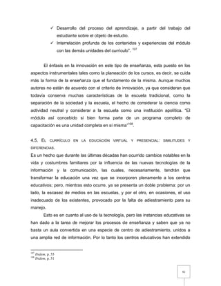 82
 Desarrollo del proceso del aprendizaje, a partir del trabajo del
estudiante sobre el objeto de estudio.
 Interrelación profunda de los contenidos y experiencias del módulo
con las demás unidades del currículo”. 107
El énfasis en la innovación en este tipo de enseñanza, esta puesto en los
aspectos instrumentales tales como la planeación de los cursos, es decir, se cuida
más la forma de la enseñanza que el fundamento de la misma. Aunque muchos
autores no están de acuerdo con el criterio de innovación, ya que consideran que
todavía conserva muchas características de la escuela tradicional, como la
separación de la sociedad y la escuela, el hecho de considerar la ciencia como
actividad neutral y considerar a la escuela como una institución apolítica. “El
módulo así concebido si bien forma parte de un programa completo de
capacitación es una unidad completa en sí misma”108
.
4.5. EL CURRÍCULO EN LA EDUCACIÓN VIRTUAL Y PRESENCIAL: SIMILITUDES Y
DIFERENCIAS.
Es un hecho que durante las últimas décadas han ocurrido cambios notables en la
vida y costumbres familiares por la influencia de las nuevas tecnologías de la
información y la comunicación, las cuales, necesariamente, tendrán que
transformar la educación una vez que se incorporen plenamente a los centros
educativos; pero, mientras esto ocurre, ya se presenta un doble problema: por un
lado, la escasez de medios en las escuelas, y por el otro, en ocasiones, el uso
inadecuado de los existentes, provocado por la falta de adiestramiento para su
manejo.
Esto es en cuanto al uso de la tecnología, pero las instancias educativas se
han dado a la tarea de mejorar los procesos de enseñanza y saben que ya no
basta un aula convertida en una especie de centro de adiestramiento, unidos a
una amplia red de información. Por lo tanto los centros educativos han extendido
107
Ibídem, p. 55
108
Ibídem, p. 51
 