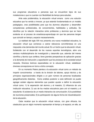 83
sus programas educativos a personas que se encuentran lejos de sus
instalaciones o que no cuentan con flexibilidad de tiempo para estudiar.
Ante esta problemática, la educación virtual emana como una solución
educativa que ha venido a innovar, ya que estando fundamentada en un modelo
pedagógico, crea posibilidades para que los alumnos adquieran y desarrollen
competencias profesionales, de conocimientos, habilidades y actitudes. Se
identifica por la relación interactiva entre profesores y alumnos que se hace
evidente en el proceso de enseñanza-aprendizaje sin que las personas tengan
que coincidir en tiempo y espacio necesariamente.
La realidad del siglo XXI nos presenta una nueva modalidad educativa, la
educación virtual que comienza a cobrar relevancia convirtiéndose en una
respuesta a las demandas del mundo actual. Es un hecho que la educación virtual,
fortalecida con el desarrollo de los nuevos soportes tecnológicos, abre una
ventana multidisciplinaria de investigación y desarrollo que, además del ínteres
científico y técnico que conlleva, tiene grandes perspectivas de aplicación gracias
a la demanda de instrucción y capacitación que los procesos de la sociedad actual
necesita. Diversos teóricos especialistas en la educación virtual, establecen
diversas concepciones en torno a dicho concepto.
En su momento Peters plantea a la educación virtual como un método de
impartir conocimientos a través de la división de labores, apoyo técnico y de
principios organizacionales dirigido a un gran número de personas localizadas
geográficamente distantes. Como análisis posterior a esta definición se puede
agregar existen algunos elementos que pueden ayudar a definir la educación
virtual como: 1) la separación del alumno y el maestro; 2) influencia de una
institución educativa; 3) uso de los medios educativos para unir al maestro y al
estudiante; 4) existencia de un medio interactivo de comunicación; 5) la posibilidad
de reuniones presenciales; 6) la participación de alguna forma de industrialización
de la educación.
Cabe recalcar que la educación virtual reduce, con gran eficacia, los
obstáculos que en algún momento representan el tiempo y el espacio; en ella, se
 