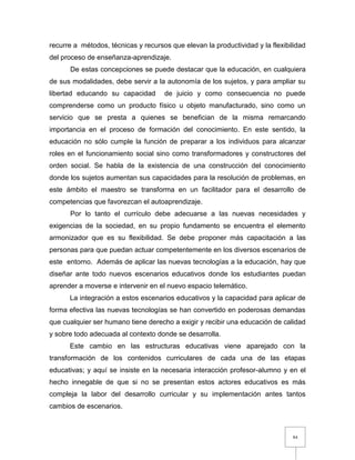 84
recurre a métodos, técnicas y recursos que elevan la productividad y la flexibilidad
del proceso de enseñanza-aprendizaje.
De estas concepciones se puede destacar que la educación, en cualquiera
de sus modalidades, debe servir a la autonomía de los sujetos, y para ampliar su
libertad educando su capacidad de juicio y como consecuencia no puede
comprenderse como un producto físico u objeto manufacturado, sino como un
servicio que se presta a quienes se benefician de la misma remarcando
importancia en el proceso de formación del conocimiento. En este sentido, la
educación no sólo cumple la función de preparar a los individuos para alcanzar
roles en el funcionamiento social sino como transformadores y constructores del
orden social. Se habla de la existencia de una construcción del conocimiento
donde los sujetos aumentan sus capacidades para la resolución de problemas, en
este ámbito el maestro se transforma en un facilitador para el desarrollo de
competencias que favorezcan el autoaprendizaje.
Por lo tanto el currículo debe adecuarse a las nuevas necesidades y
exigencias de la sociedad, en su propio fundamento se encuentra el elemento
armonizador que es su flexibilidad. Se debe proponer más capacitación a las
personas para que puedan actuar competentemente en los diversos escenarios de
este entorno. Además de aplicar las nuevas tecnologías a la educación, hay que
diseñar ante todo nuevos escenarios educativos donde los estudiantes puedan
aprender a moverse e intervenir en el nuevo espacio telemático.
La integración a estos escenarios educativos y la capacidad para aplicar de
forma efectiva las nuevas tecnologías se han convertido en poderosas demandas
que cualquier ser humano tiene derecho a exigir y recibir una educación de calidad
y sobre todo adecuada al contexto donde se desarrolla.
Este cambio en las estructuras educativas viene aparejado con la
transformación de los contenidos curriculares de cada una de las etapas
educativas; y aquí se insiste en la necesaria interacción profesor-alumno y en el
hecho innegable de que si no se presentan estos actores educativos es más
compleja la labor del desarrollo curricular y su implementación antes tantos
cambios de escenarios.
 