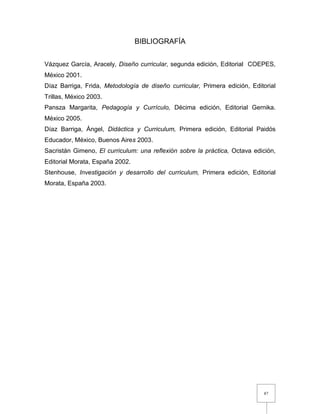 87
BIBLIOGRAFÍA
Vázquez García, Aracely, Diseño curricular, segunda edición, Editorial COEPES,
México 2001.
Díaz Barriga, Frida, Metodología de diseño curricular, Primera edición, Editorial
Trillas, México 2003.
Pansza Margarita, Pedagogía y Currículo, Décima edición, Editorial Gernika.
México 2005.
Díaz Barriga, Ángel, Didáctica y Curriculum, Primera edición, Editorial Paidós
Educador, México, Buenos Aires 2003.
Sacristán Gimeno, El curriculum: una reflexión sobre la práctica, Octava edición,
Editorial Morata, España 2002.
Stenhouse, Investigación y desarrollo del curriculum, Primera edición, Editorial
Morata, España 2003.
 