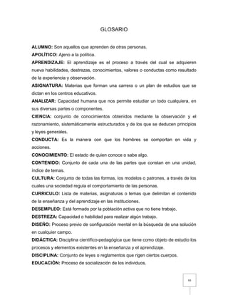 88
GLOSARIO
ALUMNO: Son aquellos que aprenden de otras personas.
APOLÍTICO: Ajeno a la política.
APRENDIZAJE: El aprendizaje es el proceso a través del cual se adquieren
nueva habilidades, destrezas, conocimientos, valores o conductas como resultado
de la experiencia y observación.
ASIGNATURA: Materias que forman una carrera o un plan de estudios que se
dictan en los centros educativos.
ANALIZAR: Capacidad humana que nos permite estudiar un todo cualquiera, en
sus diversas partes o componentes.
CIENCIA: conjunto de conocimientos obtenidos mediante la observación y el
razonamiento, sistemáticamente estructurados y de los que se deducen principios
y leyes generales.
CONDUCTA: Es la manera con que los hombres se comportan en vida y
acciones.
CONOCIMIENTO: El estado de quien conoce o sabe algo.
CONTENIDO: Conjunto de cada una de las partes que constan en una unidad,
índice de temas.
CULTURA: Conjunto de todas las formas, los modelos o patrones, a través de los
cuales una sociedad regula el comportamiento de las personas.
CURRICULO: Lista de materias, asignaturas o temas que delimitan el contenido
de la enseñanza y del aprendizaje en las instituciones.
DESEMPLEO: Está formado por la población activa que no tiene trabajo.
DESTREZA: Capacidad o habilidad para realizar algún trabajo.
DISEÑO: Proceso previo de configuración mental en la búsqueda de una solución
en cualquier campo.
DIDÁCTICA: Disciplina científico-pedagógica que tiene como objeto de estudio los
procesos y elementos existentes en la enseñanza y el aprendizaje.
DISCIPLINA: Conjunto de leyes o reglamentos que rigen ciertos cuerpos.
EDUCACIÓN: Proceso de socialización de los individuos.
 