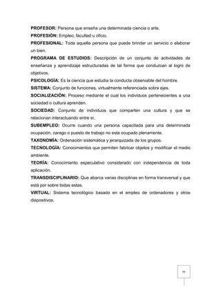 90
PROFESOR: Persona que enseña una determinada ciencia o arte.
PROFESIÓN: Empleo, facultad u oficio.
PROFESIONAL: Toda aquella persona que puede brindar un servicio o elaborar
un bien.
PROGRAMA DE ESTUDIOS: Descripción de un conjunto de actividades de
enseñanza y aprendizaje estructuradas de tal forma que conduzcan al logro de
objetivos.
PSICOLOGÍA: Es la ciencia que estudia la conducta observable del hombre.
SISTEMA: Conjunto de funciones, virtualmente referenciada sobre ejes.
SOCIALIZACIÓN: Proceso mediante el cual los individuos pertenecientes a una
sociedad o cultura aprenden.
SOCIEDAD: Conjunto de individuos que comparten una cultura y que se
relacionan interactuando entre sí.
SUBEMPLEO: Ocurre cuando una persona capacitada para una determinada
ocupación, carago o puesto de trabajo no esta ocupado plenamente.
TAXONOMÍA: Ordenación sistemática y jerarquizada de los grupos.
TECNOLOGÍA: Conocimientos que permiten fabricar objetos y modificar el medio
ambiente.
TEORÍA: Conocimiento especulativo considerado con independencia de toda
aplicación.
TRANSDISCIPLINARIO: Que abarca varias disciplinas en forma transversal y que
está por sobre todas estas.
VIRTUAL: Sistema tecnológico basado en el empleo de ordenadores y otros
dispositivos.
 