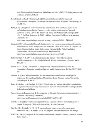 70
http://bibliotecadigital.usb.edu.co:8080/bitstream/10819/3821/1/Trabajo_construccion
_sentidos_alvarez_2016.pdf
Ruvalcaba, J, Uribe, I. y Gutiérrez, R. (2011). Identidad e identidad profesional:
Acercamiento conceptual e investigación contemporánea. Revista CES Psicología, 4
(2), 82-102.
Serra, H. R. (2012) Feos, sucios y malos: La construcción de la identidad social de los
trabajadores de las Ferias Populares en los medios gráficos de la Ciudad de
Córdoba: El caso La Voz del Interior [en línea]. VII Jornadas de Sociología de la
UNLP, 5 al 7 de diciembre de 2012, La Plata, Argentina. En Memoria Académica.
Disponible en:
http://www.memoria.fahce.unlp.edu.ar/trab_eventos/ev.2496/ev.2496.pdf
Santa, J. (2004) Informalidad laboral. Análisis sobre sus consecuencias en la conformación
de la identidad en los trabajadores del barrio La Unión de la ciudad de La Plata [en
línea]. Trabajo final de grado. Universidad Nacional de La Plata. Facultad de
Humanidades y Ciencias de la Educación. Disponible en:
http://www.memoria.fahce.unlp.edu.ar/tesis/te.655/te.655.pdf
Solís Narváez, N. S. (2017). Deshumanización del trabajo y necesidad colectiva:
consideraciones acerca del trabajo informal. Revista Humanismo y Cambio Social,
4(9), 66-77.
Souza, M. V. (2020). Concepción: El trabajador del comercio informal de calle. La
producción efímera del espacio en la crisis social. Arquitecturas del Sur, 38(57), 146-
161.
Stecher, A. (2010). El análisis crítico del discurso como herramienta de investigación
psicosocial del mundo del trabajo. Discusiones desde América Latina. Universitas
Psychologica, 9, 93-107.
Díaz, X., Godoy, L., & Stecher, A. (2005). Significados del trabajo, identidad y ciudadanía:
la experiencia de hombres y mujeres en un mercado laboral flexible. Santiago: Centro
de Estudios de la Mujer.
Tercer Simposio Internacional de Investigación en Ciencias Económicas, Administrativas y
Contables - Sociedad y Desarrollo
http://www.unilibre.edu.co/bogota/pdfs/2016/3sin/C41.pdf
Toledo, E. d. (2010). Construcción de la identidad y acción colectiva entre trabajadores a-
típicos. Trabajo no Clásico, Organización y Acción Colectiva.
Torrillo., D y Trindade, V. (2014). Trabajo informal, trayectorias laborales y venta
ambulante. En A. A. trabajo (Ed.), 10 Congreso Nacional de estudios del trabajo.
UNIFEM (2005) El progreso de las mujeres en el mundo. Mujeres, trabajo y pobreza. Nueva
York, pág. 54.
 