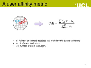 A user afﬁnity metrice while consuming the ODV content. Also, this is done by taking
metry of the ODVs. We therefore introduce a novel metric (based on
orithm) to better reect similarity among users’ navigation trajecto
V. We dene this metric as the User Anity Index (UAI), given as fo
UAI =
ÕC
i=1 xi · wi
ÕC
i=1 wi
ere C is the number of clusters detected in a frame by the clique-clus
, out of the whole population/users sampled) in cluster i andwi is the
other words, the UAI represents the weighted average of cluster popu
e clique-based clustering is applied with a geodesic distance threshold equal to /8.
M Trans. Multimedia Comput. Commun. Appl., Vol. , No. , Article . Publication date:
• C: number of clusters detected in a frame by the clique-clustering
• xi : % of users in cluster i
• wi : number of users in cluster i
41
 
