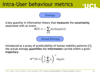 A key quantity in information theory that measures the uncertainty
associated with an event.
Intra-User behaviour metrics
Entropy
H(X) = −
∑
x∈X
p(x)log(p(x))
Actual Entropy
Introduced as a proxy of predictability of human mobility patterns [1],
the actual entropy quantifies the information carried within a given
trajectory.
[1] C. Song, Z. Qu, N. Blumm, and A. Barabási. 2010. Limits of predictability in human mobility. Science.
Hact
(X) ≈
(
1
n
n
∑
t=1
λt
)
−1
log2(n)
50
 