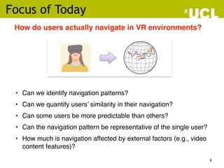Focus of Today
• Can we identify navigation patterns?
• Can we quantify users’ similarity in their navigation?
• Can some users be more predictable than others?
• Can the navigation pattern be representative of the single user?
• How much is navigation affected by external factors (e.g., video
content features)?
How do users actually navigate in VR environments?
8
 