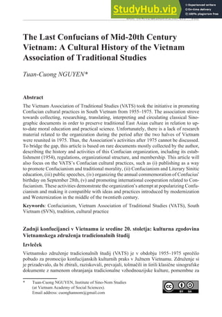 185
The Last Confucians of Mid-20th Century
Vietnam: A Cultural History of the Vietnam
Association of Traditional Studies
Tuan-Cuong NGUYEN*
Abstract
The Vietnam Association of Traditional Studies (VATS) took the initiative in promoting
Confucian cultural practices in South Vietnam from 1955–1975. The association strove
towards collecting, researching, translating, interpreting and circulating classical Sino-
graphic documents in order to preserve traditional East Asian culture in relation to up-
to-date moral education and practical science. Unfortunately, there is a lack of research
material related to the organization during the period after the two halves of Vietnam
were reunited in 1975. Thus, the Association’s activities after 1975 cannot be discussed.
To bridge the gap, this article is based on rare documents mostly collected by the author,
describing the history and activities of this Confucian organization, including its estab-
lishment (1954), regulations, organizational structure, and membership. This article will
also focus on the VATS’s Confucian cultural practices, such as (i) publishing as a way
to promote Confucianism and traditional morality, (ii) Confucianism and Literary Sinitic
education, (iii) public speeches, (iv) organizing the annual commemoration of Confucius’
birthday on September 28th, (v) and promoting international cooperation related to Con-
fucianism. These activities demonstrate the organization’s attempt at popularizing Confu-
cianism and making it compatible with ideas and practices introduced by modernization
and Westernization in the middle of the twentieth century.
Keywords: Confucianism, Vietnam Association of Traditional Studies (VATS), South
Vietnam (SVN), tradition, cultural practice
Zadnji konfucijanci v Vietnamu iz sredine 20. stoletja: kulturna zgodovina
Vietnamskega združenja tradicionalnih študij
Izvleček
Vietnamsko združenje tradicionalnih študij (VATS) je v obdobju 1955–1975 sprožilo
pobudo za promocijo konfucijanskih kulturnih praks v Južnem Vietnamu. Združenje si
je prizadevalo, da bi zbirali, raziskovali, prevajali, tolmačili in širili klasične sinografske
dokumente z namenom ohranjanja tradicionalne vzhodnoazijske kulture, pomembne za
* Tuan-Cuong NGUYEN, Institute of Sino-Nom Studies
(at Vietnam Academy of Social Sciences).
Email address: cuonghannom@gmail.com
DOI: 10.4312/as.2020.8.2.185-211
 