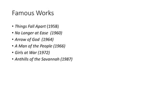 Famous Works
• Things Fall Apart (1958)
• No Longer at Ease (1960)
• Arrow of God (1964)
• A Man of the People (1966)
• Girls at War (1972)
• Anthills of the Savannah (1987)
 