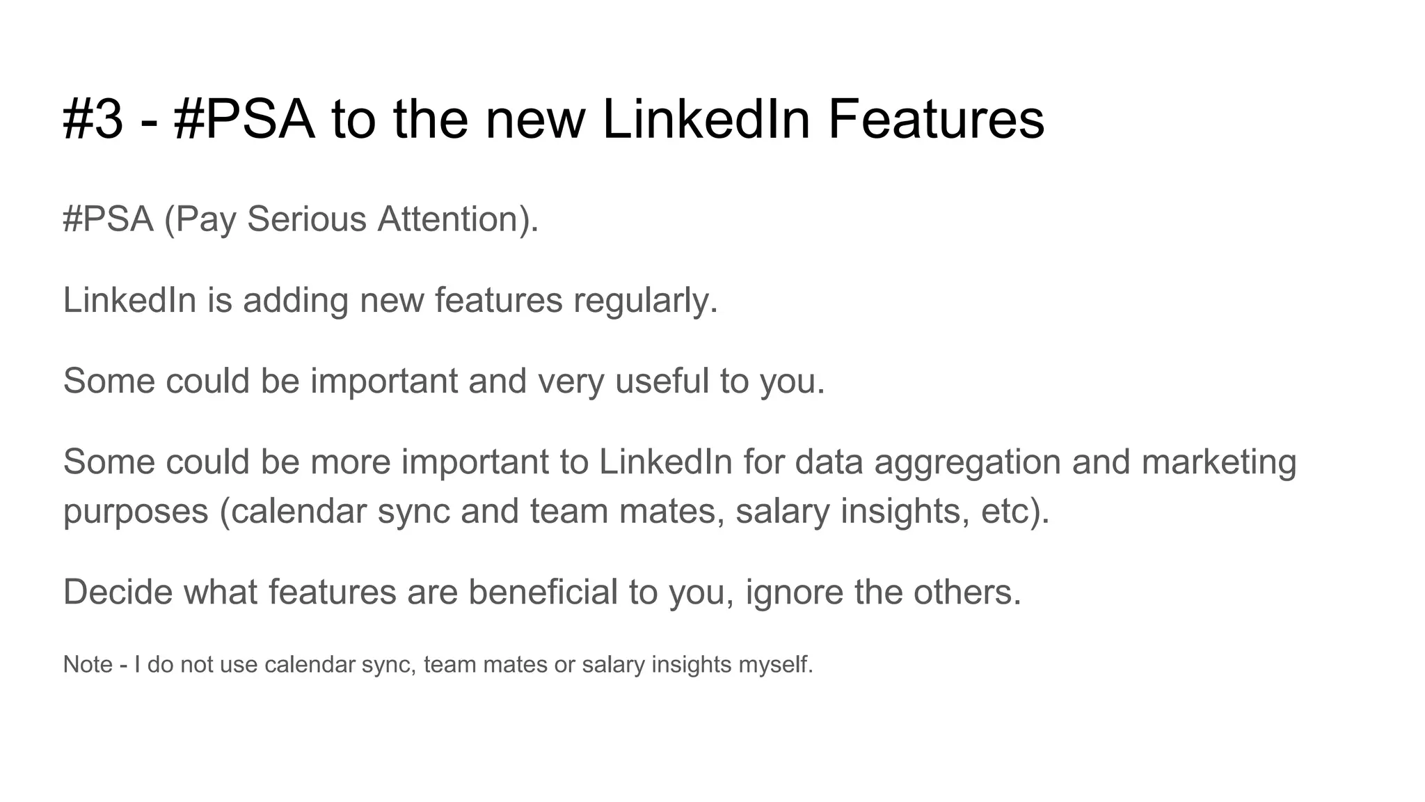 #3 - #PSA to the new LinkedIn Features
#PSA (Pay Serious Attention).
LinkedIn is adding new features regularly.
Some could be important and very useful to you.
Some could be more important to LinkedIn for data aggregation and marketing
purposes (calendar sync and team mates, salary insights, etc).
Decide what features are beneficial to you, ignore the others.
Note - I do not use calendar sync, team mates or salary insights myself.
 