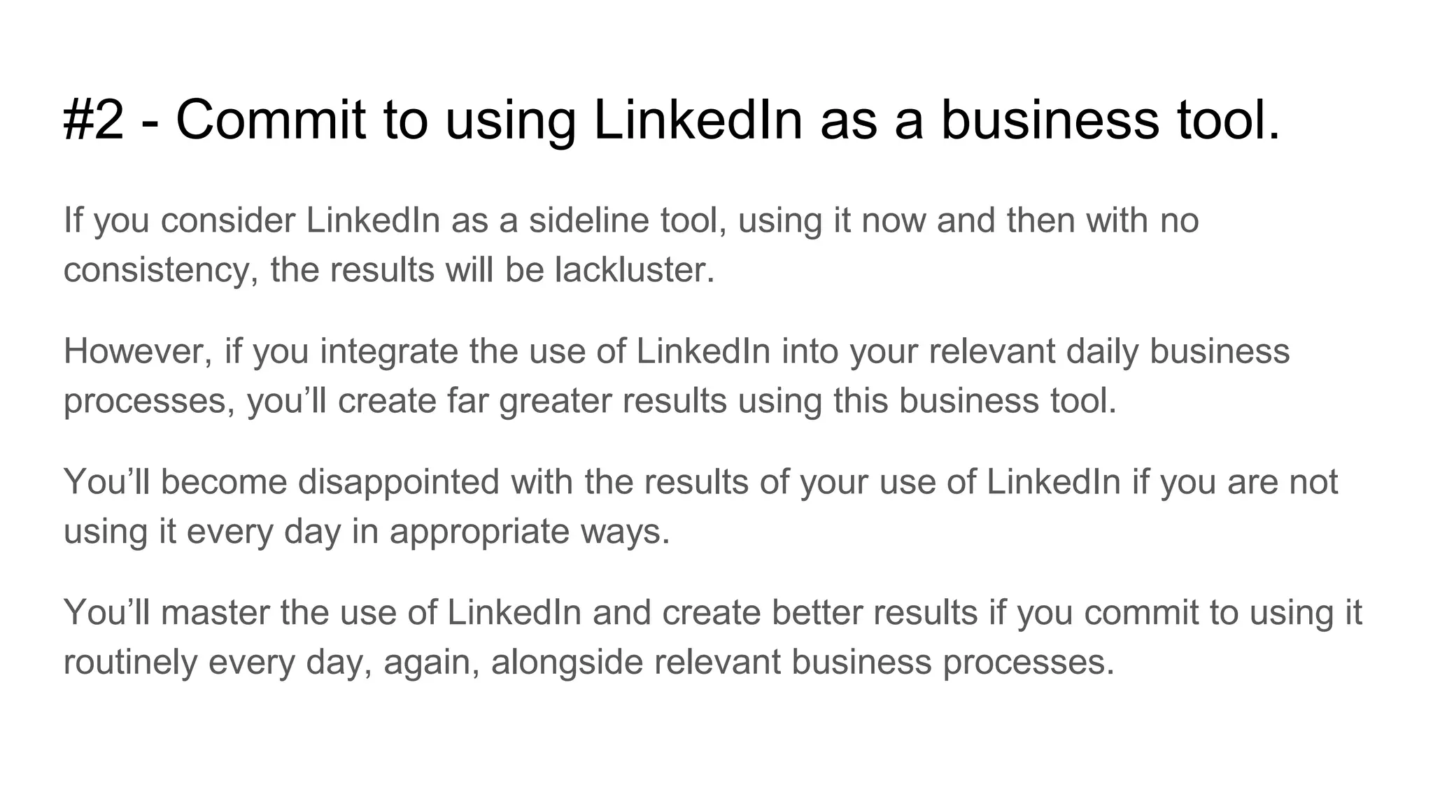 #2 - Commit to using LinkedIn as a business tool.
If you consider LinkedIn as a sideline tool, using it now and then with no
consistency, the results will be lackluster.
However, if you integrate the use of LinkedIn into your relevant daily business
processes, you’ll create far greater results using this business tool.
You’ll become disappointed with the results of your use of LinkedIn if you are not
using it every day in appropriate ways.
You’ll master the use of LinkedIn and create better results if you commit to using it
routinely every day, again, alongside relevant business processes.
 