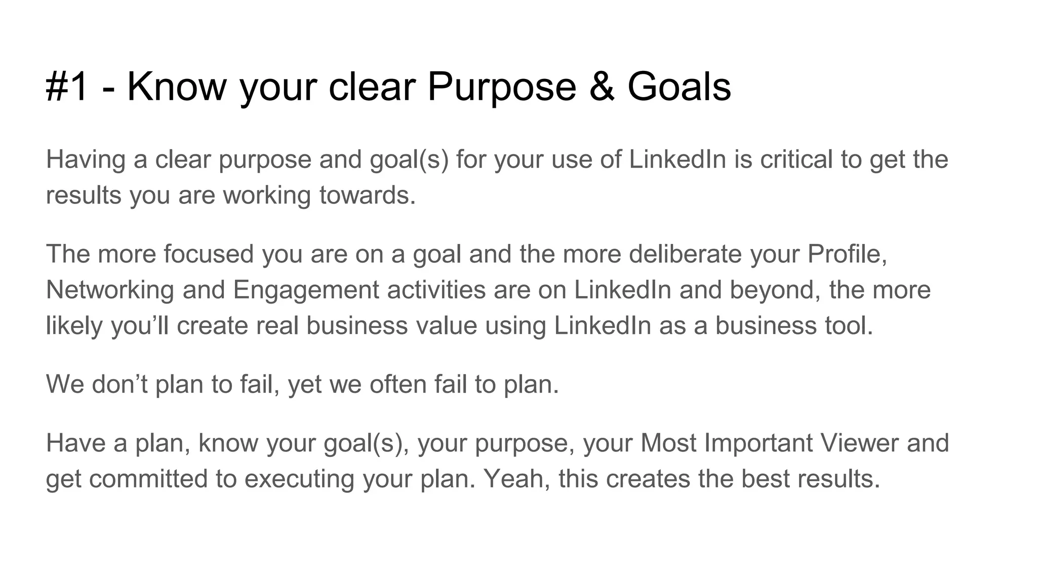 #1 - Know your clear Purpose & Goals
Having a clear purpose and goal(s) for your use of LinkedIn is critical to get the
results you are working towards.
The more focused you are on a goal and the more deliberate your Profile,
Networking and Engagement activities are on LinkedIn and beyond, the more
likely you’ll create real business value using LinkedIn as a business tool.
We don’t plan to fail, yet we often fail to plan.
Have a plan, know your goal(s), your purpose, your Most Important Viewer and
get committed to executing your plan. Yeah, this creates the best results.
 
