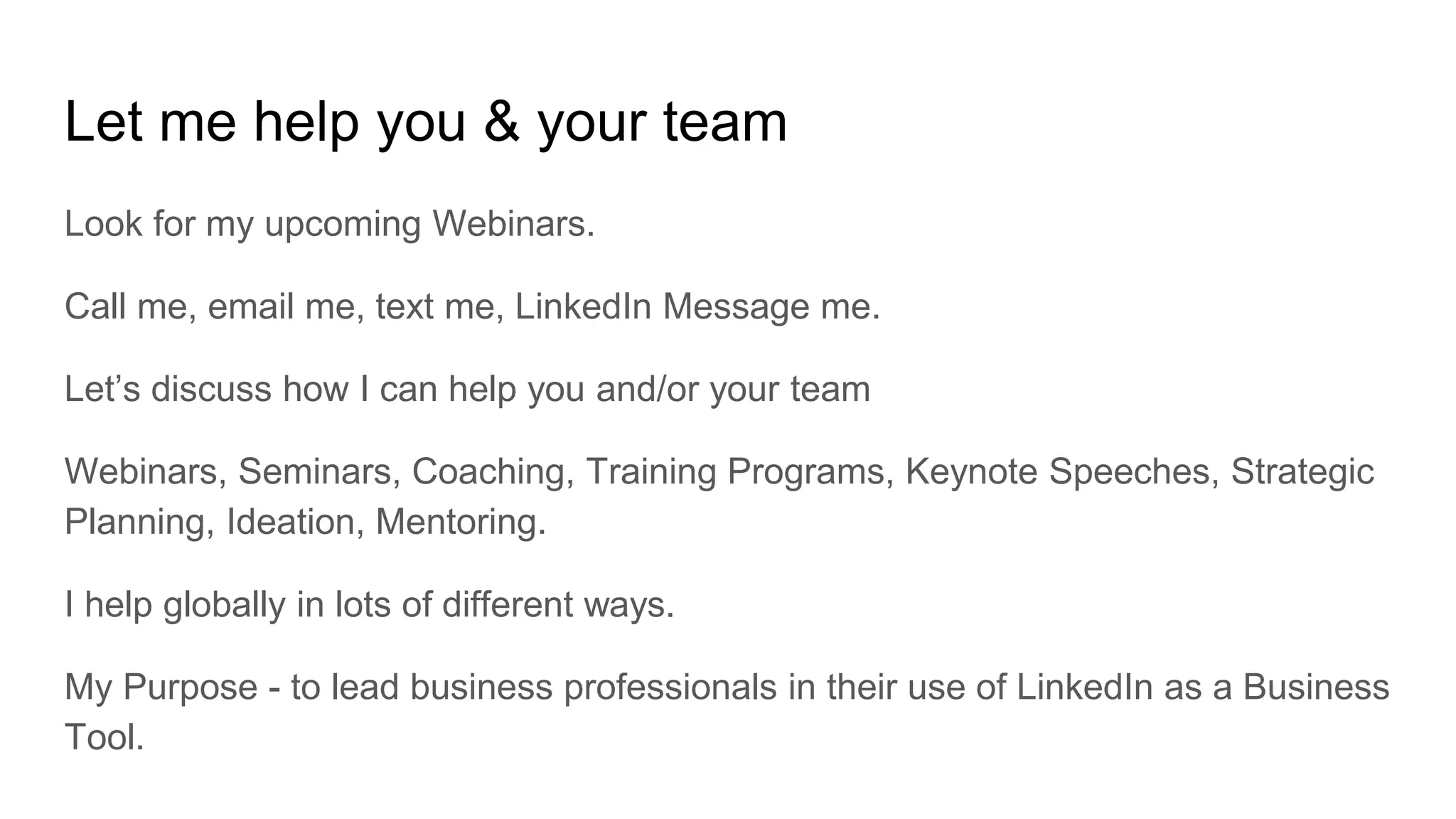 Let me help you & your team
Look for my upcoming Webinars.
Call me, email me, text me, LinkedIn Message me.
Let’s discuss how I can help you and/or your team
Webinars, Seminars, Coaching, Training Programs, Keynote Speeches, Strategic
Planning, Ideation, Mentoring.
I help globally in lots of different ways.
My Purpose - to lead business professionals in their use of LinkedIn as a Business
Tool.
 