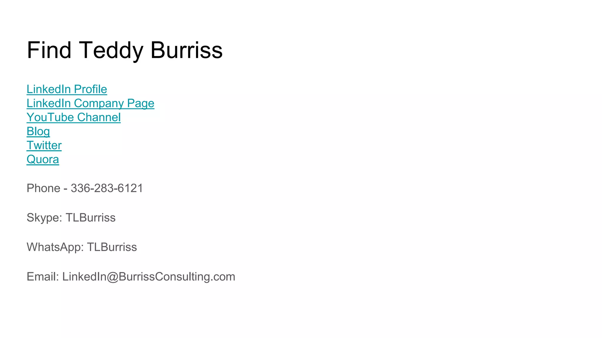 Find Teddy Burriss
LinkedIn Profile
LinkedIn Company Page
YouTube Channel
Blog
Twitter
Quora
Phone - 336-283-6121
Skype: TLBurriss
WhatsApp: TLBurriss
Email: LinkedIn@BurrissConsulting.com
 