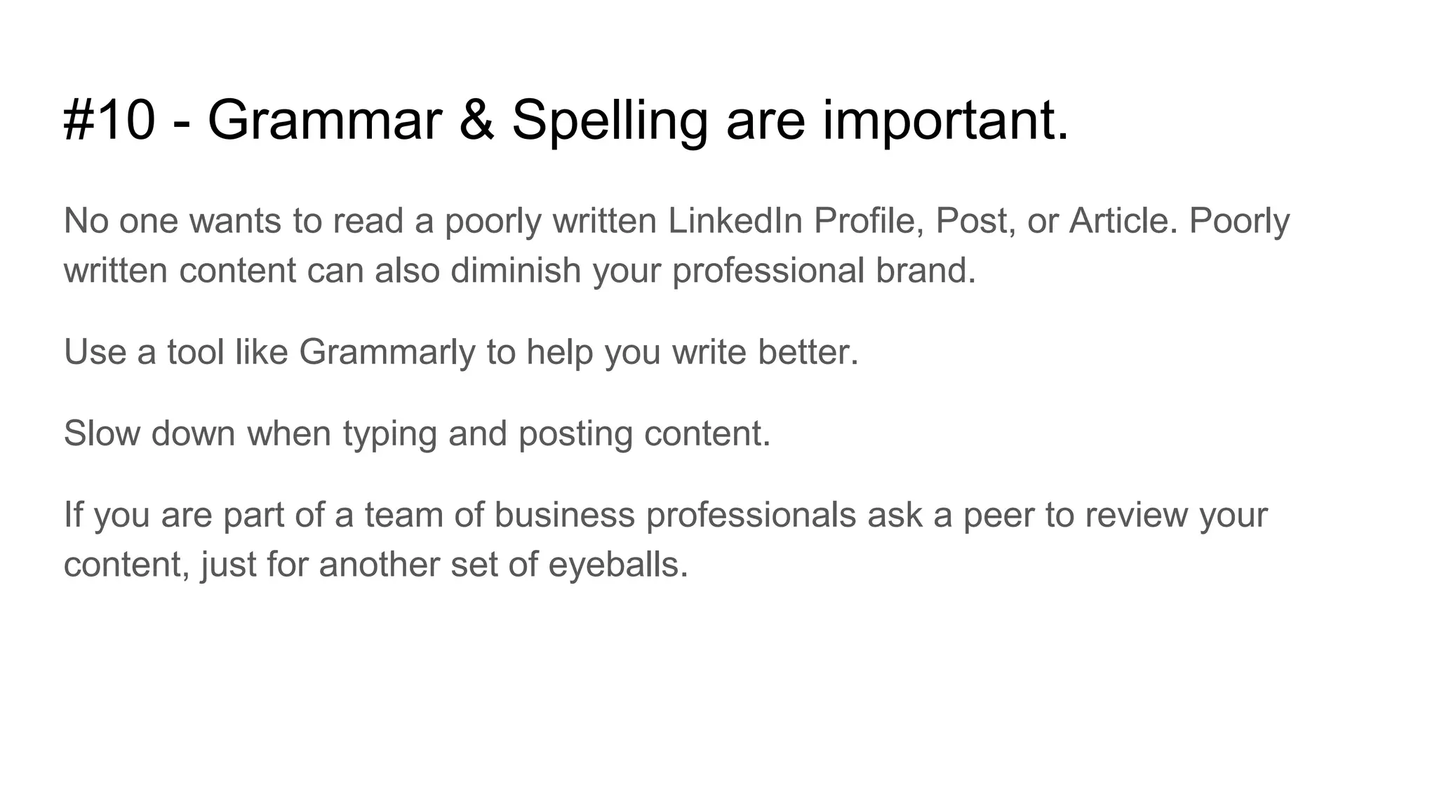 #10 - Grammar & Spelling are important.
No one wants to read a poorly written LinkedIn Profile, Post, or Article. Poorly
written content can also diminish your professional brand.
Use a tool like Grammarly to help you write better.
Slow down when typing and posting content.
If you are part of a team of business professionals ask a peer to review your
content, just for another set of eyeballs.
 