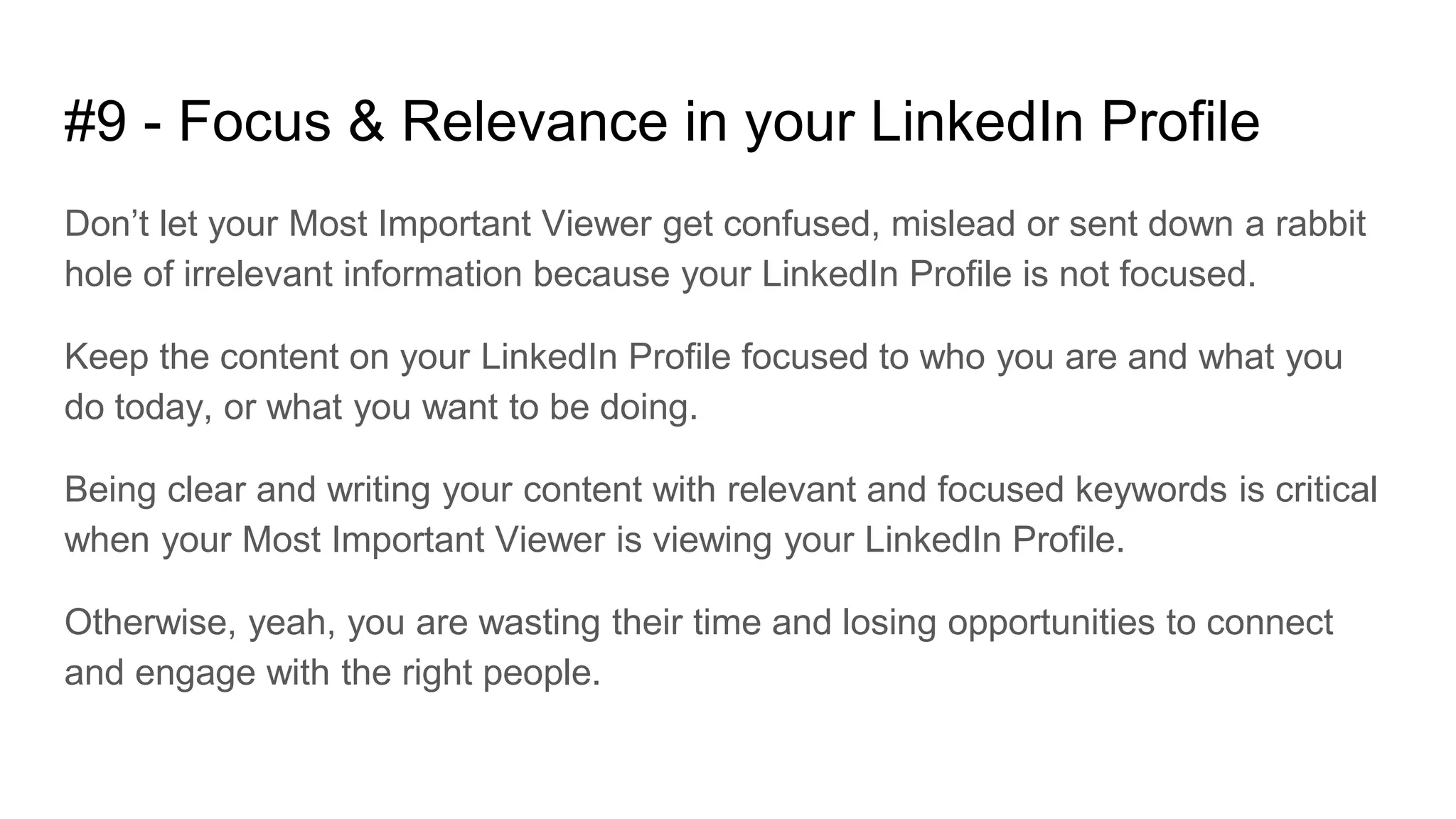 #9 - Focus & Relevance in your LinkedIn Profile
Don’t let your Most Important Viewer get confused, mislead or sent down a rabbit
hole of irrelevant information because your LinkedIn Profile is not focused.
Keep the content on your LinkedIn Profile focused to who you are and what you
do today, or what you want to be doing.
Being clear and writing your content with relevant and focused keywords is critical
when your Most Important Viewer is viewing your LinkedIn Profile.
Otherwise, yeah, you are wasting their time and losing opportunities to connect
and engage with the right people.
 