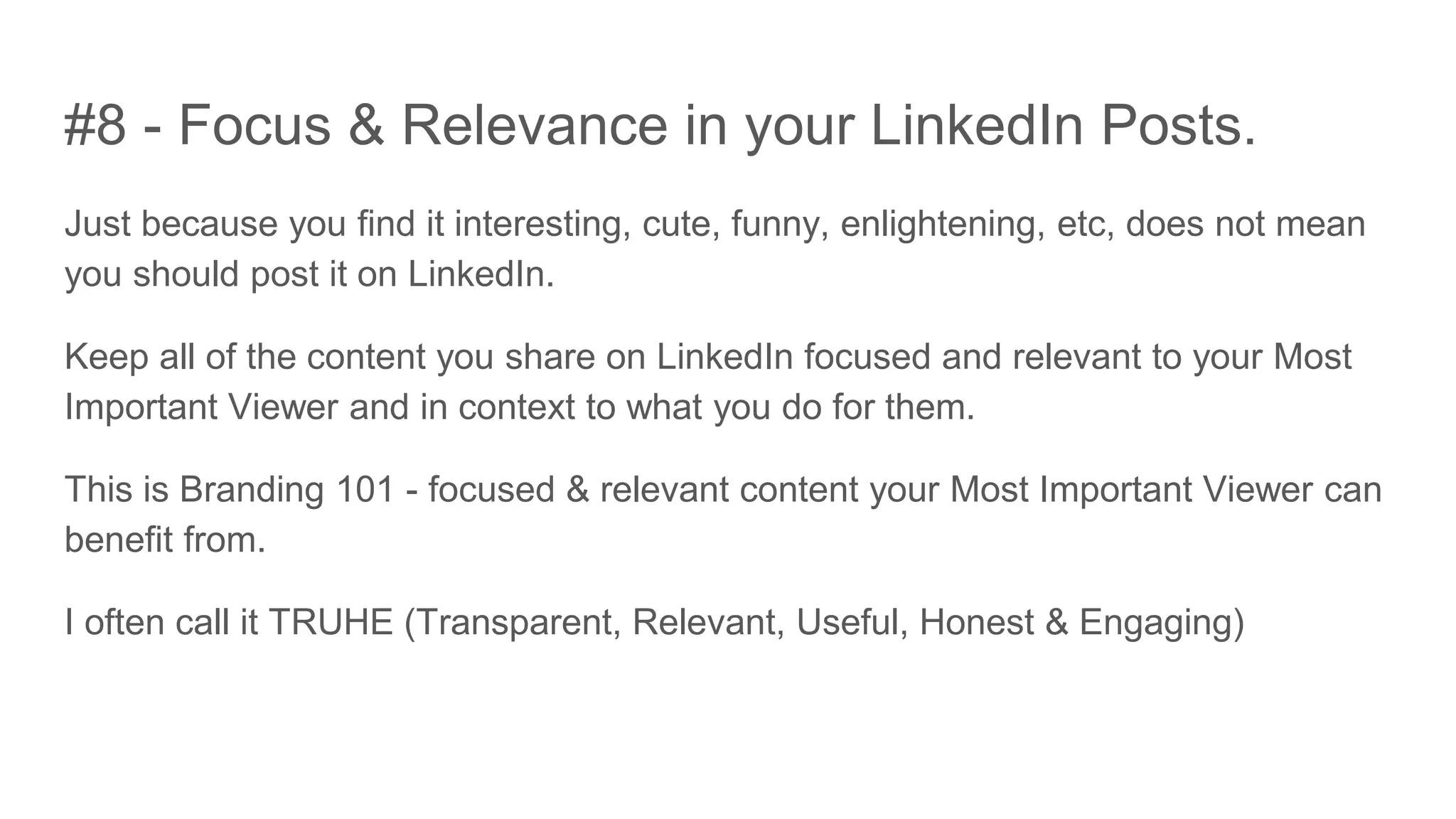 #8 - Focus & Relevance in your LinkedIn Posts.
Just because you find it interesting, cute, funny, enlightening, etc, does not mean
you should post it on LinkedIn.
Keep all of the content you share on LinkedIn focused and relevant to your Most
Important Viewer and in context to what you do for them.
This is Branding 101 - focused & relevant content your Most Important Viewer can
benefit from.
I often call it TRUHE (Transparent, Relevant, Useful, Honest & Engaging)
 