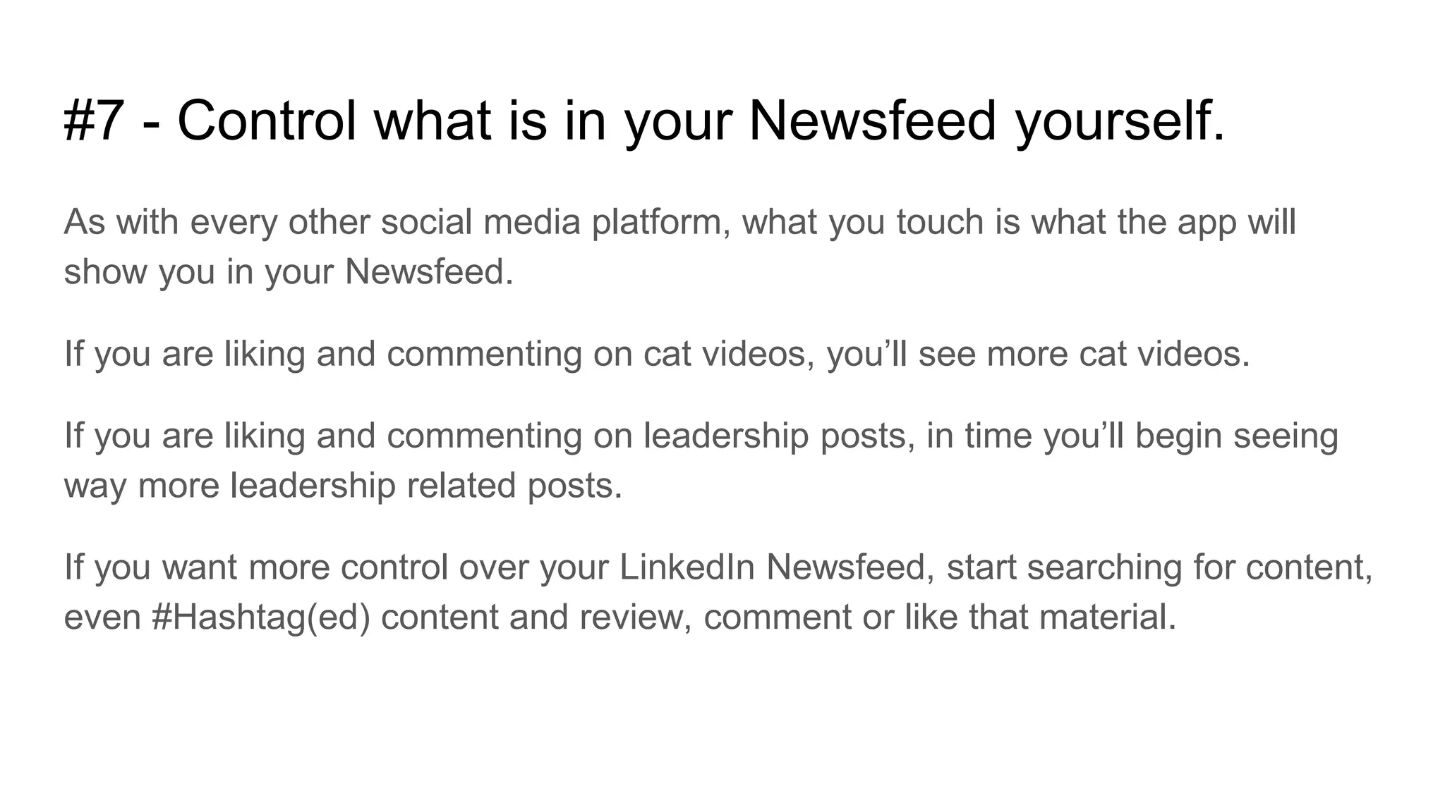 #7 - Control what is in your Newsfeed yourself.
As with every other social media platform, what you touch is what the app will
show you in your Newsfeed.
If you are liking and commenting on cat videos, you’ll see more cat videos.
If you are liking and commenting on leadership posts, in time you’ll begin seeing
way more leadership related posts.
If you want more control over your LinkedIn Newsfeed, start searching for content,
even #Hashtag(ed) content and review, comment or like that material.
 