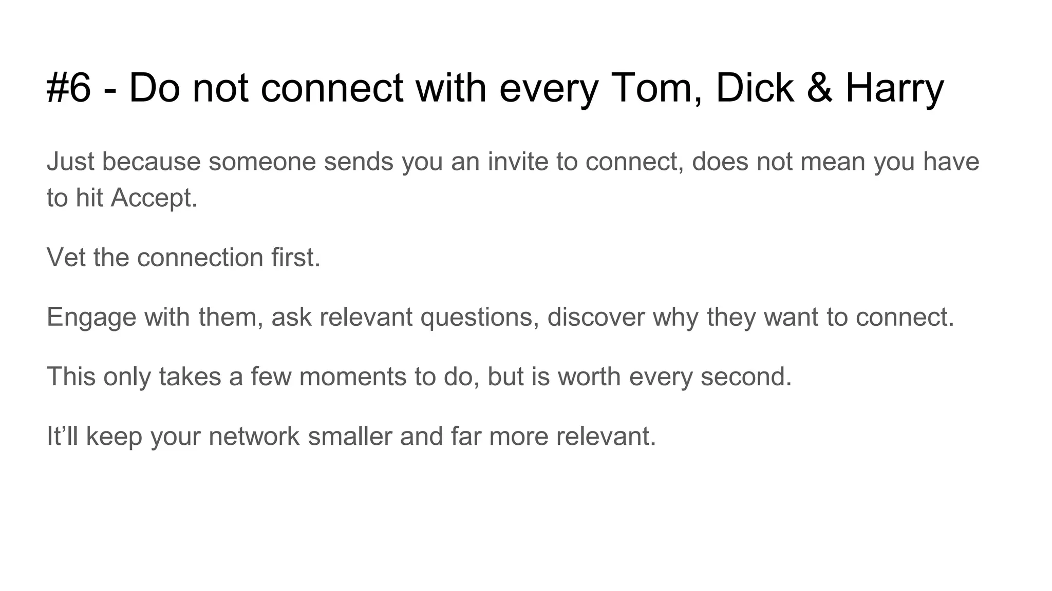 #6 - Do not connect with every Tom, Dick & Harry
Just because someone sends you an invite to connect, does not mean you have
to hit Accept.
Vet the connection first.
Engage with them, ask relevant questions, discover why they want to connect.
This only takes a few moments to do, but is worth every second.
It’ll keep your network smaller and far more relevant.
 