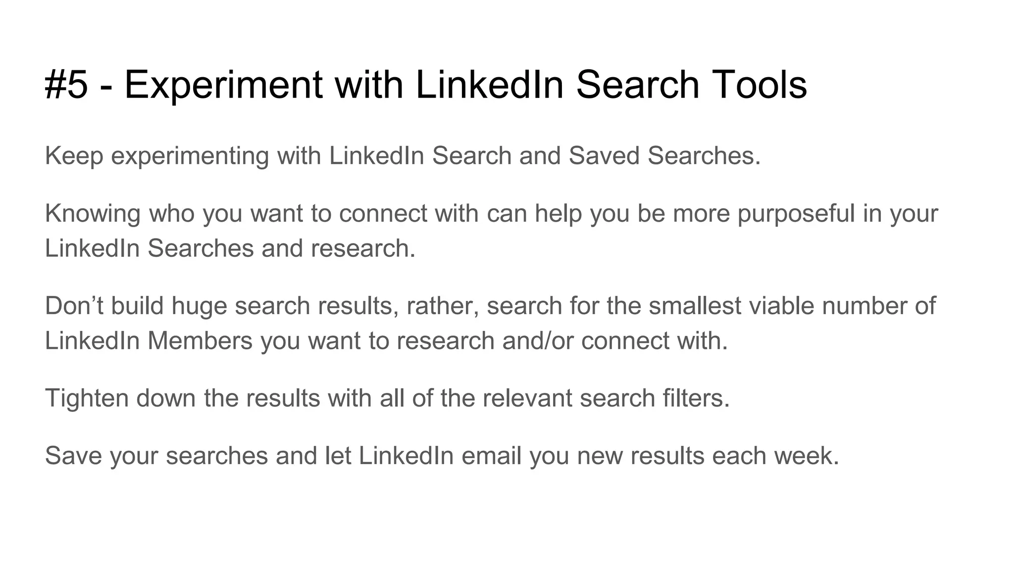 #5 - Experiment with LinkedIn Search Tools
Keep experimenting with LinkedIn Search and Saved Searches.
Knowing who you want to connect with can help you be more purposeful in your
LinkedIn Searches and research.
Don’t build huge search results, rather, search for the smallest viable number of
LinkedIn Members you want to research and/or connect with.
Tighten down the results with all of the relevant search filters.
Save your searches and let LinkedIn email you new results each week.
 