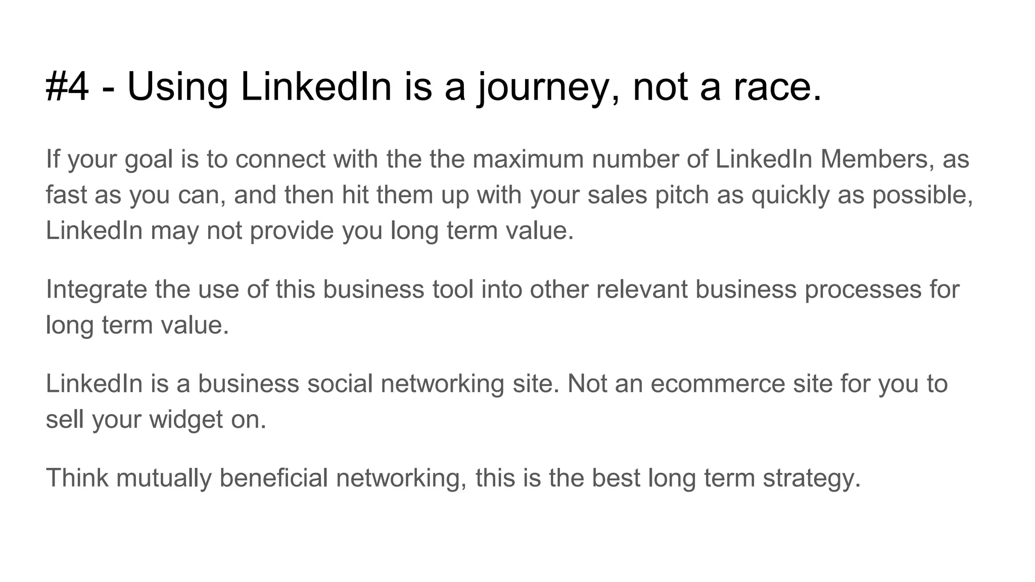 #4 - Using LinkedIn is a journey, not a race.
If your goal is to connect with the the maximum number of LinkedIn Members, as
fast as you can, and then hit them up with your sales pitch as quickly as possible,
LinkedIn may not provide you long term value.
Integrate the use of this business tool into other relevant business processes for
long term value.
LinkedIn is a business social networking site. Not an ecommerce site for you to
sell your widget on.
Think mutually beneficial networking, this is the best long term strategy.
 