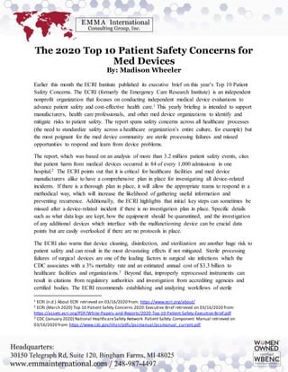 The 2020 Top 10 Patient Safety Concerns for
Med Devices
By: Madison Wheeler
Earlier this month the ECRI Institute published its executive brief on this year’s Top 10 Patient
Safety Concerns. The ECRI (formerly the Emergency Care Research Institute) is an independent
nonprofit organization that focuses on conducting independent medical device evaluations to
advance patient safety and cost-effective health care.1 This yearly briefing is intended to support
manufacturers, health care professionals, and other med device organizations to identify and
mitigate risks to patient safety. The report spans safety concerns across all healthcare processes
(the need to standardize safety across a healthcare organization’s entire culture, for example) but
the most poignant for the med device community are sterile processing failures and missed
opportunities to respond and learn from device problems.
The report, which was based on an analysis of more than 3.2 million patient safety events, cites
that patient harm from medical devices occurred in 84 of every 1,000 admissions in one
hospital.2 The ECRI points out that it is critical for healthcare facilities and med device
manufacturers alike to have a comprehensive plan in place for investigating all device-related
incidents. If there is a thorough plan in place, it will allow the appropriate teams to respond in a
methodical way, which will increase the likelihood of gathering useful information and
preventing recurrence. Additionally, the ECRI highlights that initial key steps can sometimes be
missed after a device-related incident if there is no investigation plan in place. Specific details
such as what data logs are kept, how the equipment should be quarantined, and the investigation
of any additional devices which interface with the malfunctioning device can be crucial data
points but are easily overlooked if there are no protocols in place.
The ECRI also warns that device cleaning, disinfection, and sterilization are another huge risk to
patient safety and can result in the most devastating effects if not mitigated. Sterile processing
failures of surgical devices are one of the leading factors in surgical site infections which the
CDC associates with a 3% mortality rate and an estimated annual cost of $3.3 billion to
healthcare facilities and organizations.3 Beyond that, improperly reprocessed instruments can
result in citations from regulatory authorities and investigation from accrediting agencies and
certified bodies. The ECRI recommends establishing and analyzing workflows of sterile
1 ECRI (n.d.) About ECRI retrieved on 03/16/2020 from: https://www.ecri.org/about/
2 ECRI (March 2020) Top 10 Patient Safety Concerns 2020:Executive Brief retrieved on 03/16/2020 from:
https://assets.ecri.org/PDF/White-Papers-and-Reports/2020-Top-10-Patient-Safety-Executive-Brief.pdf
3 CDC (January 2020) National HealthcareSafety Network Patient Safety Component Manual retrieved on
03/16/2020 from: https://www.cdc.gov/nhsn/pdfs/pscmanual/pcsmanual_current.pdf
 