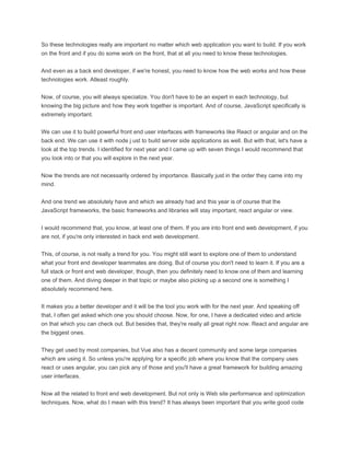 So these technologies really are important no matter which web application you want to build. If you work
on the front and if you do some work on the front, that at all you need to know these technologies.
And even as a back end developer, if we're honest, you need to know how the web works and how these
technologies work. Atleast roughly.
Now, of course, you will always specialize. You don't have to be an expert in each technology, but
knowing the big picture and how they work together is important. And of course, JavaScript specifically is
extremely important.
We can use it to build powerful front end user interfaces with frameworks like React or angular and on the
back end. We can use it with node j ust to build server side applications as well. But with that, let's have a
look at the top trends. I identified for next year and I came up with seven things I would recommend that
you look into or that you will explore in the next year.
Now the trends are not necessarily ordered by importance. Basically just in the order they came into my
mind.
And one trend we absolutely have and which we already had and this year is of course that the
JavaScript frameworks, the basic frameworks and libraries will stay important, react angular or view.
I would recommend that, you know, at least one of them. If you are into front end web development, if you
are not, if you're only interested in back end web development.
This, of course, is not really a trend for you. You might still want to explore one of them to understand
what your front end developer teammates are doing. But of course you don't need to learn it. If you are a
full stack or front end web developer, though, then you definitely need to know one of them and learning
one of them. And diving deeper in that topic or maybe also picking up a second one is something I
absolutely recommend here.
It makes you a better developer and it will be the tool you work with for the next year. And speaking off
that, I often get asked which one you should choose. Now, for one, I have a dedicated video and article
on that which you can check out. But besides that, they're really all great right now. React and angular are
the biggest ones.
They get used by most companies, but Vue also has a decent community and some large companies
which are using it. So unless you're applying for a specific job where you know that the company uses
react or uses angular, you can pick any of those and you'll have a great framework for building amazing
user interfaces.
Now all the related to front end web development. But not only is Web site performance and optimization
techniques. Now, what do I mean with this trend? It has always been important that you write good code
 