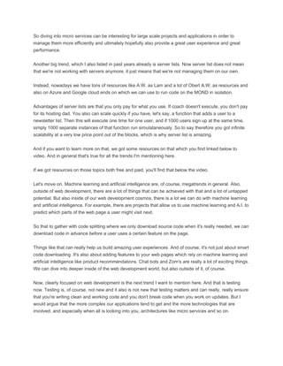 So diving into micro services can be interesting for large scale projects and applications in order to
manage them more efficiently and ultimately hopefully also provide a great user experience and great
performance.
Another big trend, which I also listed in past years already is server lists. Now server list does not mean
that we're not working with servers anymore, it just means that we're not managing them on our own.
Instead, nowadays we have tons of resources like A.W. as Lam and a lot of Obert A.W. as resources and
also on Azure and Google cloud ends on which we can use to run code on the MOND in isolation.
Advantages of server lists are that you only pay for what you use. If coach doesn't execute, you don't pay
for its hosting dad. You also can scale quickly if you have, let's say, a function that adds a user to a
newsletter list. Then this will execute one time for one user, and if 1000 users sign up at the same time,
simply 1000 separate instances of that function run simulataneously. So to say therefore you got infinite
scalability at a very low price point out of the blocks, which is why server list is amazing.
And if you want to learn more on that, we got some resources on that which you find linked below to
video. And in general that's true for all the trends I'm mentioning here.
If we got resources on those topics both free and paid, you'll find that below the video.
Let's move on. Machine learning and artificial intelligence are, of course, megatrends in general. Also,
outside of web development, there are a lot of things that can be achieved with that and a lot of untapped
potential. But also inside of our web development cosmos, there is a lot we can do with machine learning
and artificial intelligence. For example, there are projects that allow us to use machine learning and A.I. to
predict which parts of the web page a user might visit next.
So that to gather with code splitting where we only download source code when it's really needed, we can
download code in advance before a user uses a certain feature on the page.
Things like that can really help us build amazing user experiences. And of course, it's not just about smart
code downloading. It's also about adding features to your web pages which rely on machine learning and
artificial intelligence like product recommendations. Chat bots and Zorn's are really a lot of exciting things.
We can dive into deeper inside of the web development world, but also outside of it, of course.
Now, clearly focused on web development is the next trend I want to mention here. And that is testing
now. Testing is, of course, not new and it also is not new that testing matters and can really, really ensure
that you're writing clean and working code and you don't break code when you work on updates. But I
would argue that the more complex our applications tend to get and the more technologies that are
involved, and especially when all is looking into you, architectures like micro services and so on.
 