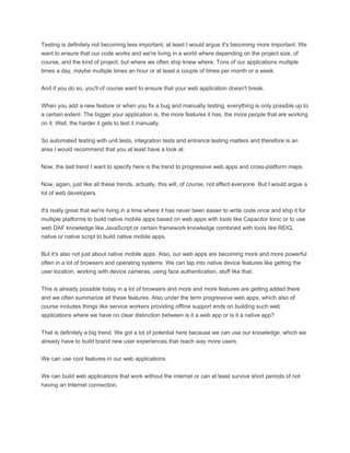 Testing is definitely not becoming less important, at least I would argue it's becoming more important. We
want to ensure that our code works and we're living in a world where depending on the project size, of
course, and the kind of project, but where we often ship knew where. Tons of our applications multiple
times a day, maybe multiple times an hour or at least a couple of times per month or a week.
And if you do so, you'll of course want to ensure that your web application doesn't break.
When you add a new feature or when you fix a bug and manually testing, everything is only possible up to
a certain extent. The bigger your application is, the more features it has, the more people that are working
on it. Well, the harder it gets to test it manually.
So automated testing with unit tests, integration tests and entrance testing matters and therefore is an
area I would recommend that you at least have a look at.
Now, the last trend I want to specify here is the trend to progressive web apps and cross-platform maps.
Now, again, just like all these trends, actually, this will, of course, not affect everyone. But I would argue a
lot of web developers.
It's really great that we're living in a time where it has never been easier to write code once and ship it for
multiple platforms to build native mobile apps based on web apps with tools like Capacitor Ionic or to use
web DAF knowledge like JavaScript or certain framework knowledge combined with tools like REIQ,
native or native script to build native mobile apps.
But it's also not just about native mobile apps. Also, our web apps are becoming more and more powerful
often in a lot of browsers and operating systems. We can tap into native device features like getting the
user location, working with device cameras, using face authentication, stuff like that.
This is already possible today in a lot of browsers and more and more features are getting added there
and we often summarize all these features. Also under the term progressive web apps, which also of
course includes things like service workers providing offline support ends on building such web
applications where we have no clear distinction between is it a web app or is it a native app?
That is definitely a big trend. We got a lot of potential here because we can use our knowledge, which we
already have to build brand new user experiences that reach way more users.
We can use cool features in our web applications.
We can build web applications that work without the internet or can at least survive short periods of not
having an Internet connection.
 