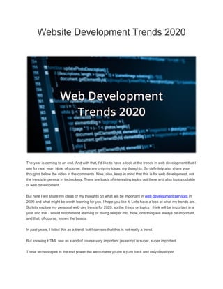 Website Development Trends 2020
The year is coming to an end. And with that, I'd like to have a look at the trends in web development that I
see for next year. Now, of course, these are only my ideas, my thoughts. So definitely also share your
thoughts below the video in the comments. Now, also, keep in mind that this is for web development, not
the trends in general in technology. There are loads of interesting topics out there and also topics outside
of web development.
But here I will share my ideas or my thoughts on what will be important in web development services in
2020 and what might be worth learning for you. I hope you like it. Let's have a look at what my trends are.
So let's explore my personal web dev trends for 2020, so the things or topics I think will be important in a
year and that I would recommend learning or diving deeper into. Now, one thing will always be important,
and that, of course, knows the basics.
In past years, I listed this as a trend, but I can see that this is not really a trend.
But knowing HTML see as s and of course very important javascript is super, super important.
These technologies in the end power the web unless you're a pure back and only developer.
 