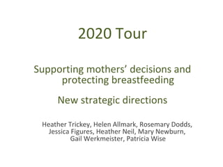 2020 Tour

Supporting mothers’ decisions and
     protecting breastfeeding
     New strategic directions

 Heather Trickey, Helen Allmark, Rosemary Dodds,
   Jessica Figures, Heather Neil, Mary Newburn,
           Gail Werkmeister, Patricia Wise
 
