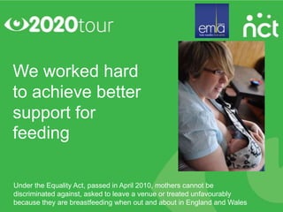 We worked hard
to achieve better
support for
feeding

Under the Equality Act, passed in April 2010, mothers cannot be
discriminated against, asked to leave a venue or treated unfavourably
because they are breastfeeding when out and about in England and Wales
 