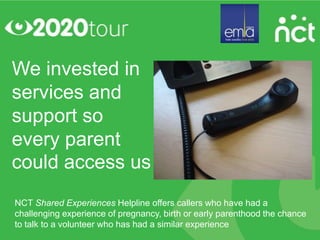 We invested in
services and
support so
every parent
could access us
NCT Shared Experiences Helpline offers callers who have had a
challenging experience of pregnancy, birth or early parenthood the chance
to talk to a volunteer who has had a similar experience
 