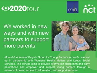 We worked in new
ways and with new
partners to support
more parents
Mums2B Antenatal Drop-in Group for Young Parents in Leeds was set
up in partnership with Women’s Health Matters and Leeds Social
Services. The service aims to provide information about birth and early
parenthood and empower and support young parent's through a
network of peers, access to information, and support services
 