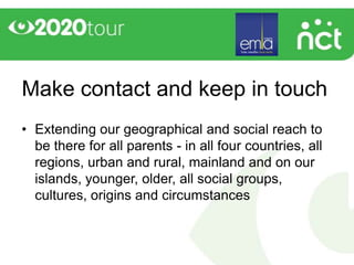Make contact and keep in touch
• Extending our geographical and social reach to
  be there for all parents - in all four countries, all
  regions, urban and rural, mainland and on our
  islands, younger, older, all social groups,
  cultures, origins and circumstances
 