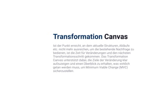 Transformation Canvas
Ist der Punkt erreicht, an dem aktuelle Strukturen, Abläufe
etc. nicht mehr ausreichen, um die bestehende Nachfrage zu
bedienen, ist die Zeit für Veränderungen und den nächsten
Transformationsschritt gekommen. Das Transformation
Canvas unterstützt dabei, die Ziele der Veränderung klar
aufzuzeigen und einen Überblick zu erhalten, was wirklich
getan werden muss, um Minimum Viable Change (MVC)
sicherzustellen.
 