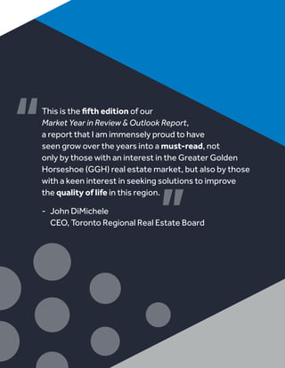This is the fifth edition of our
Market Year in Review & Outlook Report,
a report that I am immensely proud to have
seen grow over the years into a must-read, not
only by those with an interest in the Greater Golden
Horseshoe (GGH) real estate market, but also by those
with a keen interest in seeking solutions to improve
the quality of life in this region.
-	 John DiMichele
	 CEO, Toronto Regional Real Estate Board
 