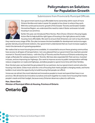 Policymakers on Solutions
for Population Growth
Submissions from Provincial  Municipal Officials
	32	 Market Year in Review  Outlook Report 2020
Our government wants to put affordable home ownership within reach of more
Ontario families and make it easier for people to live closer to where they work.
With the continued economic growth of the Greater Toronto and Greater Golden
Horseshoe Region, we understand the need to make it faster and easier to build
housing in our province.
Earlier this year, we introduced More Homes, More Choice: Ontario’s Housing Supply
Action Plan to help build the right types of housing in the right places and to make
housing more affordable. We want to ensure that Ontarians can rent or buy the home
they need at every stage of life. Our plan increases the land available for development and encourages
greater density around transit stations. Our government understands that we must increase supply to
match the demands of a growing population.
We realize that as more housing becomes available, it is essential to ensure these growing communities
have access to all types of transportation. I am very pleased that our government has reached a pivotal
moment in Toronto transit history – with the City of Toronto and the Province of Ontario endorsing one
single unified plan for subway expansion in Toronto. We have also expanded GO Train service, invested
in buses, and are improving our highways. Our work to improve access to public transportation will help
reduce congestion on roads and highways, and allow people to spend more time with their families.
Over the last year, we have laid the groundwork for our partners, but our government cannot solve the
housing crisis alone. Cities must zone for a mix of housing that meets people’s changing needs, and home
builders must seize the opportunity to build housing that people can afford.
I know we can attract the most talented and innovative people to invest and spend their lives in our
province. We all need to be innovative ourselves and work together to create more housing that meets
people’s needs and their budget, because every Ontarian deserves a place to call home.
Hon. Steve Clark
Minister of Municipal Affairs  Housing, Province of Ontario
 