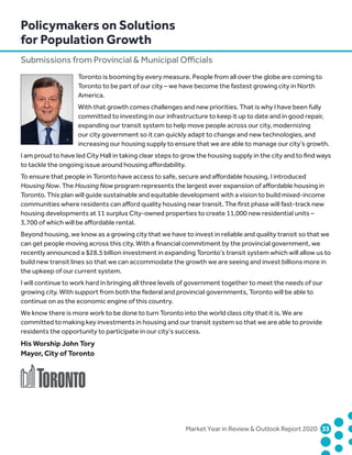 Policymakers on Solutions
for Population Growth
Submissions from Provincial  Municipal Officials
	 Market Year in Review  Outlook Report 2020	33	
Toronto is booming by every measure. People from all over the globe are coming to
Toronto to be part of our city – we have become the fastest growing city in North
America.
With that growth comes challenges and new priorities. That is why I have been fully
committed to investing in our infrastructure to keep it up to date and in good repair,
expanding our transit system to help move people across our city, modernizing
our city government so it can quickly adapt to change and new technologies, and
increasing our housing supply to ensure that we are able to manage our city’s growth.
I am proud to have led City Hall in taking clear steps to grow the housing supply in the city and to find ways
to tackle the ongoing issue around housing affordability.
To ensure that people in Toronto have access to safe, secure and affordable housing, I introduced
Housing Now. The Housing Now program represents the largest ever expansion of affordable housing in
Toronto. This plan will guide sustainable and equitable development with a vision to build mixed-income
communities where residents can afford quality housing near transit. The first phase will fast-track new
housing developments at 11 surplus City-owned properties to create 11,000 new residential units –
3,700 of which will be affordable rental.
Beyond housing, we know as a growing city that we have to invest in reliable and quality transit so that we
can get people moving across this city. With a financial commitment by the provincial government, we
recently announced a $28.5 billion investment in expanding Toronto’s transit system which will allow us to
build new transit lines so that we can accommodate the growth we are seeing and invest billions more in
the upkeep of our current system.
I will continue to work hard in bringing all three levels of government together to meet the needs of our
growing city. With support from both the federal and provincial governments, Toronto will be able to
continue on as the economic engine of this country.
We know there is more work to be done to turn Toronto into the world class city that it is. We are
committed to making key investments in housing and our transit system so that we are able to provide
residents the opportunity to participate in our city’s success.
His Worship John Tory
Mayor, City of Toronto
 