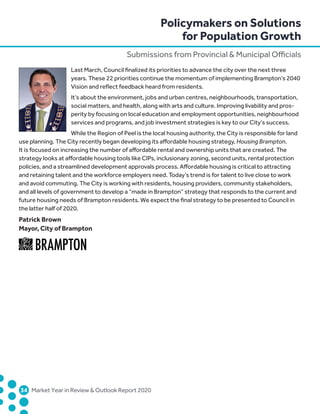 34	 Market Year in Review  Outlook Report 2020
Last March, Council finalized its priorities to advance the city over the next three
years. These 22 priorities continue the momentum of implementing Brampton’s 2040
Vision and reflect feedback heard from residents.
It’s about the environment, jobs and urban centres, neighbourhoods, transportation,
social matters, and health, along with arts and culture. Improving livability and pros-
perity by focusing on local education and employment opportunities, neighbourhood
services and programs, and job investment strategies is key to our City’s success.
While the Region of Peel is the local housing authority, the City is responsible for land
use planning. The City recently began developing its affordable housing strategy, Housing Brampton.
It is focused on increasing the number of affordable rental and ownership units that are created. The
strategy looks at affordable housing tools like CIPs, inclusionary zoning, second units, rental protection
policies, and a streamlined development approvals process. Affordable housing is critical to attracting
and retaining talent and the workforce employers need. Today’s trend is for talent to live close to work
and avoid commuting. The City is working with residents, housing providers, community stakeholders,
and all levels of government to develop a “made in Brampton” strategy that responds to the current and
future housing needs of Brampton residents. We expect the final strategy to be presented to Council in
the latter half of 2020.
Patrick Brown
Mayor, City of Brampton
Policymakers on Solutions
for Population Growth
Submissions from Provincial  Municipal Officials
 