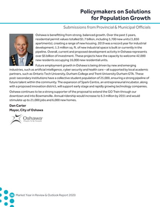 36	 Market Year in Review  Outlook Report 2020
Oshawa is benefitting from strong, balanced growth. Over the past 5 years,
residential permit values totalled $1.7 billion, including 5,700 new units (1,850
apartments), creating a range of new housing. 2019 was a record year for industrial
development; 1.3 million sq. ft. of new industrial space is built or currently in the
pipeline. Overall, current and proposed development activity in Oshawa represents
over $5 billion of investment. These projects have the capacity to welcome 42,000
new residents occupying 16,000 new residential units.
Future employment growth in Oshawa is being driven by new and emerging
industries, such as artificial intelligence, cyber security and health care – all supported by local academic
partners, such as Ontario Tech University, Durham College and Trent University Durham GTA. These
post-secondary institutions have a collective student population of 25,000, ensuring a strong pipeline of
future talent within the community. The expansion of Spark Centre, an entrepreneurial incubator, along
with a proposed innovation district, will support early stage and rapidly growing technology companies.
Oshawa continues to be a strong supporter of the proposal to extend the GO Train through our
downtown and into Bowmanville. Annual ridership would increase to 6.3 million by 2031 and would
stimulate up to 21,000 jobs and 6,000 new homes.
Dan Carter
Mayor, City of Oshawa
Policymakers on Solutions
for Population Growth
Submissions from Provincial  Municipal Officials
 