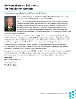 Market Year in Review  Outlook Report 2020	37	
The City of Pickering will be one of Ontario’s growth leaders over the next 15 to 20
years, and is fast becoming one of its elite municipalities.
The City partnered with Cushman  Wakefield and the Pickering Town Centre to
create a brand new, vibrant, walkable downtown, which will see the construction
of a new arts centre, senior/youth centre, and central library. On site will also be
a 50-storey rental tower along with a pair of 30+ storey condominiums. These
new facilities and residential buildings will be seamlessly linked via activated and
pedestrian friendly walkways lined with shops, cafes, and restaurants – bringing a new
and urban dynamic to Pickering.
Our downtown is directly connected to the Pickering GO Station by our landmark pedestrian bridge,
which provides easy access to all parts of the GTA. Currently under construction and just steps from the
GO Station is the Universal City Condo project, which will feature five residential condominium towers
providing housing opportunities for first-time home buyers or those looking to downsize.
The master planned community of Seaton will attract 70,000 new residents and will offer a broad
and diverse array of housing options, including detached, semi-detached, townhouses, and stacked
townhomes, all nestled within a stunning, natural heritage system.
Equally as important, our goal is to attract 35,000 new jobs to the Innovation Corridor, which runs parallel
to Highway 407, just north of Seaton. Economic development and job creation is one of our highest
priorities, because we want residents to be able to live, work, and play right in our community.
Dave Ryan
Mayor, City of Pickering
Policymakers on Solutions
for Population Growth
Submissions from Provincial  Municipal Officials
 