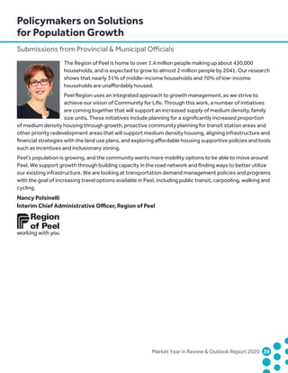 Market Year in Review  Outlook Report 2020	39	
The Region of Peel is home to over 1.4 million people making up about 430,000
households, and is expected to grow to almost 2 million people by 2041. Our research
shows that nearly 31% of middle-income households and 70% of low-income
households are unaffordably housed.
Peel Region uses an integrated approach to growth management, as we strive to
achieve our vision of Community for Life. Through this work, a number of initiatives
are coming together that will support an increased supply of medium density, family
size units. These initiatives include planning for a significantly increased proportion
of medium density housing through growth, proactive community planning for transit station areas and
other priority redevelopment areas that will support medium density housing, aligning infrastructure and
financial strategies with the land use plans, and exploring affordable housing supportive policies and tools
such as incentives and inclusionary zoning.
Peel’s population is growing, and the community wants more mobility options to be able to move around
Peel. We support growth through building capacity in the road network and finding ways to better utilize
our existing infrastructure. We are looking at transportation demand management policies and programs
with the goal of increasing travel options available in Peel, including public transit, carpooling, walking and
cycling.
Nancy Polsinelli
Interim Chief Administrative Officer, Region of Peel
Policymakers on Solutions
for Population Growth
Submissions from Provincial  Municipal Officials
 