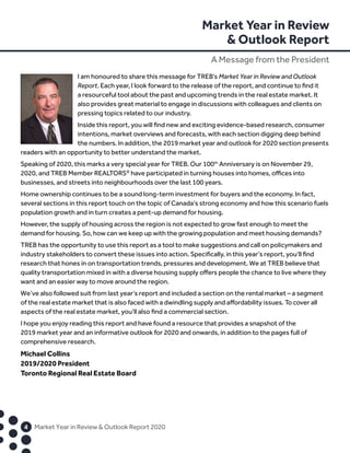 Market Year in Review
 Outlook Report
A Message from the President
	4	 Market Year in Review  Outlook Report 2020
I am honoured to share this message for TREB’s Market Year in Review and Outlook
Report. Each year, I look forward to the release of the report, and continue to find it
a resourceful tool about the past and upcoming trends in the real estate market. It
also provides great material to engage in discussions with colleagues and clients on
pressing topics related to our industry.
Inside this report, you will find new and exciting evidence-based research, consumer
intentions, market overviews and forecasts, with each section digging deep behind
the numbers. In addition, the 2019 market year and outlook for 2020 section presents
readers with an opportunity to better understand the market.
Speaking of 2020, this marks a very special year for TREB. Our 100th
Anniversary is on November 29,
2020, and TREB Member REALTORS®
have participated in turning houses into homes, offices into
businesses, and streets into neighbourhoods over the last 100 years.
Home ownership continues to be a sound long-term investment for buyers and the economy. In fact,
several sections in this report touch on the topic of Canada’s strong economy and how this scenario fuels
population growth and in turn creates a pent-up demand for housing.
However, the supply of housing across the region is not expected to grow fast enough to meet the
demand for housing. So, how can we keep up with the growing population and meet housing demands?
TREB has the opportunity to use this report as a tool to make suggestions and call on policymakers and
industry stakeholders to convert these issues into action. Specifically, in this year’s report, you’ll find
research that hones in on transportation trends, pressures and development. We at TREB believe that
quality transportation mixed in with a diverse housing supply offers people the chance to live where they
want and an easier way to move around the region.
We’ve also followed suit from last year’s report and included a section on the rental market – a segment
of the real estate market that is also faced with a dwindling supply and affordability issues. To cover all
aspects of the real estate market, you’ll also find a commercial section.
I hope you enjoy reading this report and have found a resource that provides a snapshot of the
2019 market year and an informative outlook for 2020 and onwards, in addition to the pages full of
comprehensive research.
Michael Collins
2019/2020 President
Toronto Regional Real Estate Board
 