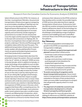 tation infrastructure in the GTHA. For instance, at
the inter-municipal level, Metrolinx, the provincial
transportation infrastructure agency is preparing
to accommodate a doubling of ridership over the
next one to two decades by implementing the
Regional Express Rail expansion. For private ve-
hicle commuters, planned projects to increase
capacity and connectivity include ongoing im-
provements to a number of main arteries that
cross the region and the expansion of Highway 407
to the east with connections to Highway 401. At
the intra-municipal level, there are light rail transit
projects underway in Toronto and Mississauga with
completion dates within the next five years. This
additional transportation infrastructure, however
sorely needed, will only yield benefits if invest-
ments are governed by planning best practices
and if their productivity is maximized.
Emerging trends in transportation also have the
potential to impact the system. One such example
is the rise of “vehicle-on-demand” (VOD) services
in the last decade, which in addition to taxicabs, in-
cludes technology-driven platforms such as Uber
and Lyft. These have already begun to change how
infrastructure is used. There is increasing evidence
that VOD services actually increase the number
of cars on the road, in part by reducing the num-
ber of cars sitting idle in garages and driveways.
Studies have shown that their impact on public
transit ridership in American cities is mixed. Cities
and towns with small, less extensive public transit
systems tend to see a decline in ridership following
the expansion of VOD services in the area, which
suggests that these offer a competing service. On
the other hand, cities with larger, more extensive
public transit systems have seen a small increase
in transit use following their introduction, which
suggests some degree of complementarity. It will
be important to continue to monitor these trends
and assess their relevance to the GTHA context as
they develop and to consider the possible impacts
of VOD services when planning future regional
transportation infrastructure. Autonomous Vehi-
cles (AV) are another emerging trend whose future
impacts will become clearer as the technology ma-
tures. Nonetheless, decision-makers and planners
should begin contemplating a range of adoption
scenarios and modelling how each could affect
commuter flows in the GTHA and change conges-
tion patterns.
Key Takeaways
•	 The continued population and employment	
growth in the GTHA can exacerbate current	
transportation challenges.
•	 Without sufficient, properly leveraged and well-
	 planned transportation infrastructure:	
˚	 Commutes could continue to lengthen and		
quality of life could suffer.	
˚	 Average commute times could increase,		
pushing people to look elsewhere for 		
employment opportunities.	
˚	 Costs of doing business may increase and the
		 ability to attract employees could decrease, 		
constraining regional economic growth.
•	 To avoid a worsening of congestion and to	
lessen transportation pressures, future invest-
	 ments in transportation infrastructure should be 	
evaluated on the basis of their productivity to 	
make sure every dollar invested goes to a project 	
that will generate capacity where it is most
	needed.
•	 The alignment of residential, economic and	
transportation development is critical to	
Ontario’s prosperity and future growth.
See the full report for more info about the meth-
odology  references on CANCEA’s website at:
https://www.cancea.ca/transportation-pressures
Future of Transportation
Infrastructure in the GTHA
Research from the Canadian Centre for Economic Analysis (CANCEA)
	46	 Market Year in Review  Outlook Report 2020
 